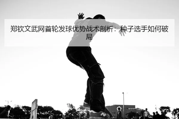 郑钦文武网首轮发球优势战术剖析：种子选手如何破局